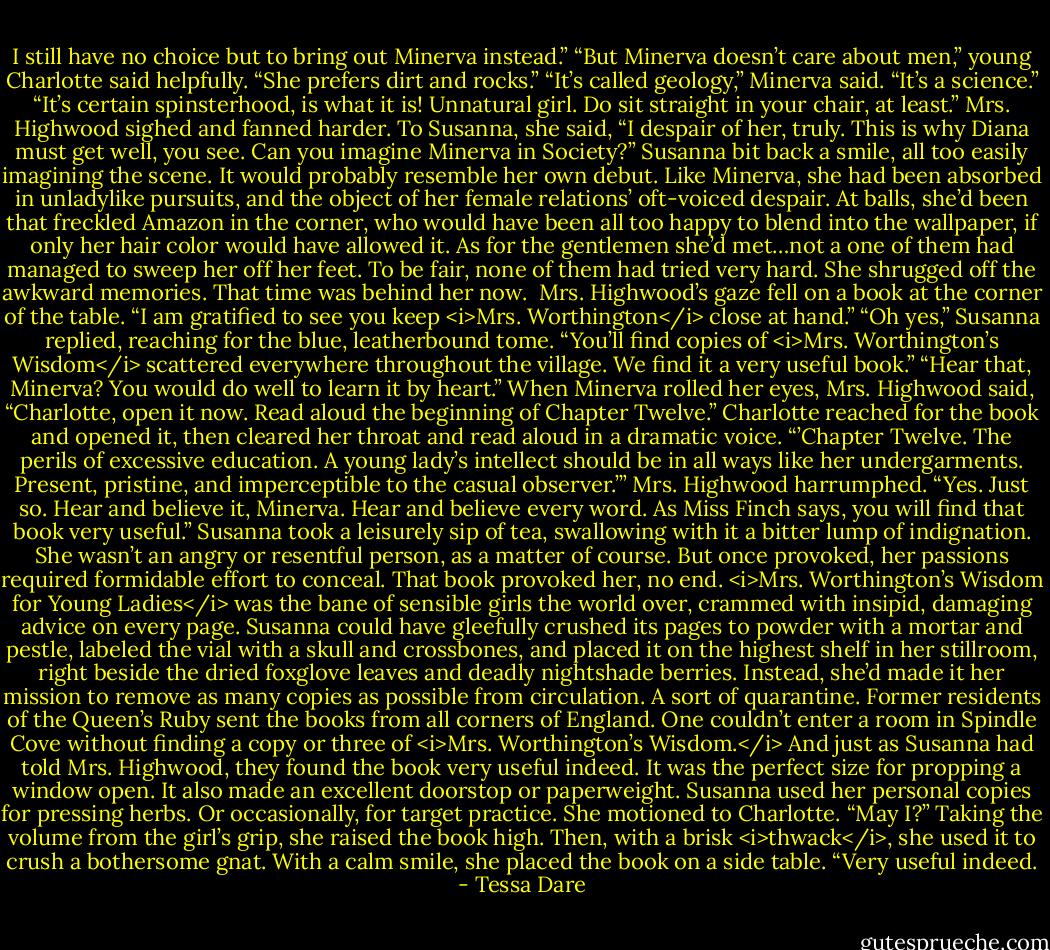 I still have no choice but to bring out Minerva instead.”<br />“But Minerva doesn’t care about men,” young Charlotte said helpfully. “She prefers dirt and rocks.”<br />“It’s called geology,” Minerva said. “It’s a science.”<br />“It’s certain spinsterhood, is what it is! Unnatural girl. Do sit straight in your chair, at least.” Mrs. Highwood sighed and fanned harder. To Susanna, she said, “I despair of her, truly. This is why Diana must get well, you see. Can you imagine Minerva in Society?”<br />Susanna bit back a smile, all too easily imagining the scene. It would probably resemble her own debut. Like Minerva, she had been absorbed in unladylike pursuits, and the object of her female relations’ oft-voiced despair. At balls, she’d been that freckled Amazon in the corner, who would have been all too happy to blend into the wallpaper, if only her hair color would have allowed it.<br />As for the gentlemen she’d met…not a one of them had managed to sweep her off her feet. To be fair, none of them had tried very hard.<br />She shrugged off the awkward memories. That time was behind her now. <br />Mrs. Highwood’s gaze fell on a book at the corner of the table. “I am gratified to see you keep <i>Mrs. Worthington</i> close at hand.”<br />“Oh yes,” Susanna replied, reaching for the blue, leatherbound tome. “You’ll find copies of <i>Mrs. Worthington’s Wisdom</i> scattered everywhere throughout the village. We find it a very useful book.”<br />“Hear that, Minerva? You would do well to learn it by heart.” When Minerva rolled her eyes, Mrs. Highwood said, “Charlotte, open it now. Read aloud the beginning of Chapter Twelve.”<br />Charlotte reached for the book and opened it, then cleared her throat and read aloud in a dramatic voice. “’Chapter Twelve. The perils of excessive education. A young lady’s intellect should be in all ways like her undergarments. Present, pristine, and imperceptible to the casual observer.’”<br />Mrs. Highwood harrumphed. “Yes. Just so. Hear and believe it, Minerva. Hear and believe every word. As Miss Finch says, you will find that book very useful.”<br />Susanna took a leisurely sip of tea, swallowing with it a bitter lump of indignation. She wasn’t an angry or resentful person, as a matter of course. But once provoked, her passions required formidable effort to conceal.<br />That book provoked her, no end.<br /><i>Mrs. Worthington’s Wisdom for Young Ladies</i> was the bane of sensible girls the world over, crammed with insipid, damaging advice on every page. Susanna could have gleefully crushed its pages to powder with a mortar and pestle, labeled the vial with a skull and crossbones, and placed it on the highest shelf in her stillroom, right beside the dried foxglove leaves and deadly nightshade berries.<br />Instead, she’d made it her mission to remove as many copies as possible from circulation. A sort of quarantine. Former residents of the Queen’s Ruby sent the books from all corners of England. One couldn’t enter a room in Spindle Cove without finding a copy or three of <i>Mrs. Worthington’s Wisdom.</i> And just as Susanna had told Mrs. Highwood, they found the book very useful indeed. It was the perfect size for propping a window open. It also made an excellent doorstop or paperweight. Susanna used her personal copies for pressing herbs. Or occasionally, for target practice.<br />She motioned to Charlotte. “May I?” Taking the volume from the girl’s grip, she raised the book high. Then, with a brisk <i>thwack</i>, she used it to crush a bothersome gnat.<br />With a calm smile, she placed the book on a side table. “Very useful indeed. - Tessa Dare