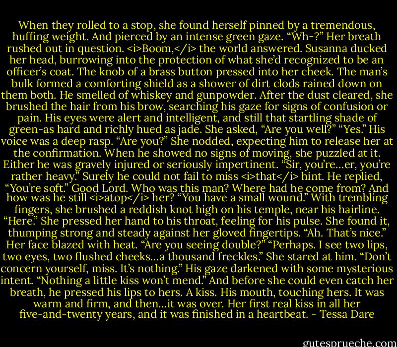 When they rolled to a stop, she found herself pinned by a tremendous, huffing weight. And pierced by an intense green gaze.<br />“Wh-?” Her breath rushed out in question.<br /><i>Boom,</i> the world answered.<br />Susanna ducked her head, burrowing into the protection of what she’d recognized to be an officer’s coat. The knob of a brass button pressed into her cheek. The man’s bulk formed a comforting shield as a shower of dirt clods rained down on them both. He smelled of whiskey and gunpowder.<br />After the dust cleared, she brushed the hair from his brow, searching his gaze for signs of confusion or pain. His eyes were alert and intelligent, and still that startling shade of green-as hard and richly hued as jade.<br />She asked, “Are you well?”<br />“Yes.” His voice was a deep rasp. “Are you?”<br />She nodded, expecting him to release her at the confirmation. When he showed no signs of moving, she puzzled at it. Either he was gravely injured or seriously impertinent. “Sir, you’re…er, you’re rather heavy.” Surely he could not fail to miss <i>that</i> hint.<br />He replied, “You’re soft.”<br />Good Lord. Who was this man? Where had he come from? And how was he still <i>atop</i> her?<br />“You have a small wound.” With trembling fingers, she brushed a reddish knot high on his temple, near his hairline. “Here.” She pressed her hand to his throat, feeling for his pulse. She found it, thumping strong and steady against her gloved fingertips.<br />“Ah. That’s nice.”<br />Her face blazed with heat. “Are you seeing double?”<br />“Perhaps. I see two lips, two eyes, two flushed cheeks…a thousand freckles.”<br />She stared at him.<br />“Don’t concern yourself, miss. It’s nothing.” His gaze darkened with some mysterious intent. “Nothing a little kiss won’t mend.”<br />And before she could even catch her breath, he pressed his lips to hers.<br />A kiss. His mouth, touching hers. It was warm and firm, and then…it was over.<br />Her first real kiss in all her five-and-twenty years, and it was finished in a heartbeat. - Tessa Dare