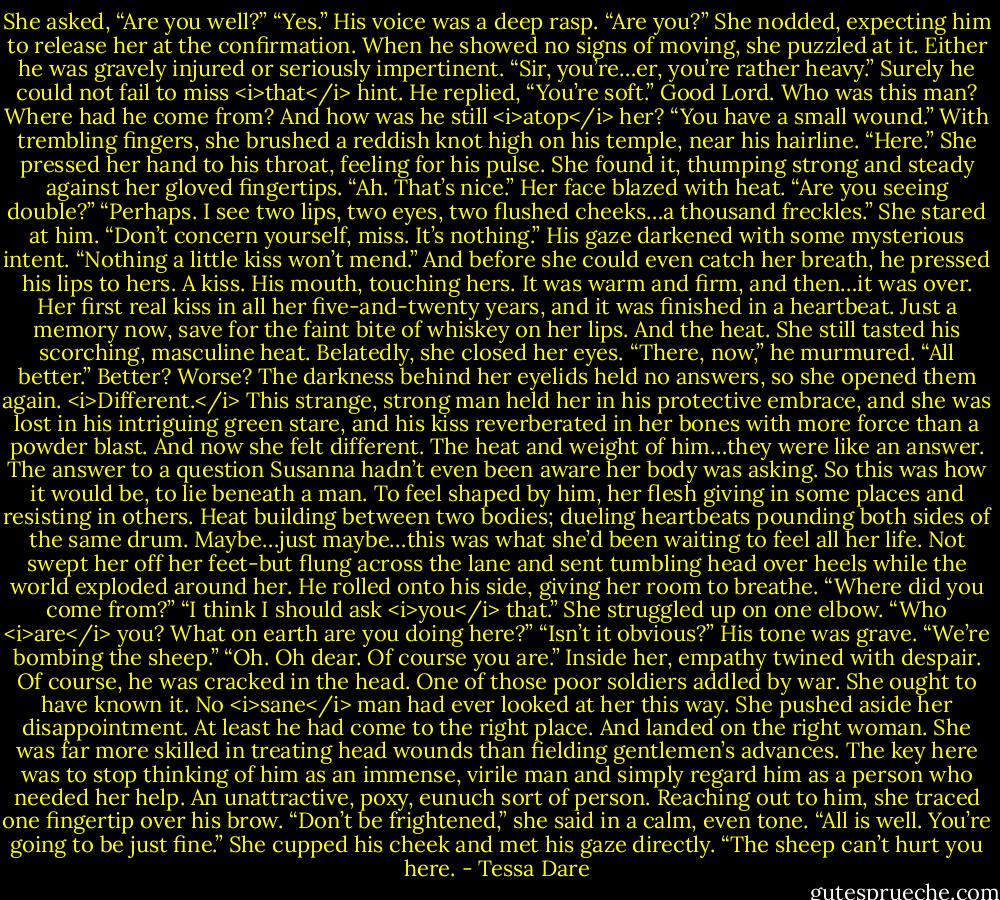 She asked, “Are you well?”<br />“Yes.” His voice was a deep rasp. “Are you?”<br />She nodded, expecting him to release her at the confirmation. When he showed no signs of moving, she puzzled at it. Either he was gravely injured or seriously impertinent. “Sir, you’re…er, you’re rather heavy.” Surely he could not fail to miss <i>that</i> hint.<br />He replied, “You’re soft.”<br />Good Lord. Who was this man? Where had he come from? And how was he still <i>atop</i> her?<br />“You have a small wound.” With trembling fingers, she brushed a reddish knot high on his temple, near his hairline. “Here.” She pressed her hand to his throat, feeling for his pulse. She found it, thumping strong and steady against her gloved fingertips.<br />“Ah. That’s nice.”<br />Her face blazed with heat. “Are you seeing double?”<br />“Perhaps. I see two lips, two eyes, two flushed cheeks…a thousand freckles.”<br />She stared at him.<br />“Don’t concern yourself, miss. It’s nothing.” His gaze darkened with some mysterious intent. “Nothing a little kiss won’t mend.”<br />And before she could even catch her breath, he pressed his lips to hers.<br />A kiss. His mouth, touching hers. It was warm and firm, and then…it was over.<br />Her first real kiss in all her five-and-twenty years, and it was finished in a heartbeat. Just a memory now, save for the faint bite of whiskey on her lips. And the heat. She still tasted his scorching, masculine heat. Belatedly, she closed her eyes.<br />“There, now,” he murmured. “All better.”<br />Better? Worse? The darkness behind her eyelids held no answers, so she opened them again.<br /><i>Different.</i> This strange, strong man held her in his protective embrace, and she was lost in his intriguing green stare, and his kiss reverberated in her bones with more force than a powder blast. And now she felt different.<br />The heat and weight of him…they were like an answer. The answer to a question Susanna hadn’t even been aware her body was asking. So this was how it would be, to lie beneath a man. To feel shaped by him, her flesh giving in some places and resisting in others. Heat building between two bodies; dueling heartbeats pounding both sides of the same drum.<br />Maybe…just maybe…this was what she’d been waiting to feel all her life. Not swept her off her feet-but flung across the lane and sent tumbling head over heels while the world exploded around her.<br />He rolled onto his side, giving her room to breathe. “Where did you come from?”<br />“I think I should ask <i>you</i> that.” She struggled up on one elbow. “Who <i>are</i> you? What on earth are you doing here?”<br />“Isn’t it obvious?” His tone was grave. “We’re bombing the sheep.”<br />“Oh. Oh dear. Of course you are.” Inside her, empathy twined with despair. Of course, he was cracked in the head. One of those poor soldiers addled by war. She ought to have known it. No <i>sane</i> man had ever looked at her this way.<br />She pushed aside her disappointment. At least he had come to the right place. And landed on the right woman. She was far more skilled in treating head wounds than fielding gentlemen’s advances. The key here was to stop thinking of him as an immense, virile man and simply regard him as a person who needed her help. An unattractive, poxy, eunuch sort of person.<br />Reaching out to him, she traced one fingertip over his brow. “Don’t be frightened,” she said in a calm, even tone. “All is well. You’re going to be just fine.” She cupped his cheek and met his gaze directly. “The sheep can’t hurt you here. - Tessa Dare