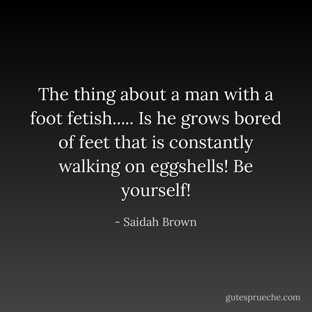 The thing about a man with a foot fetish..... Is he grows bored of feet that is constantly walking on eggshells! Be yourself! - Saidah Brown