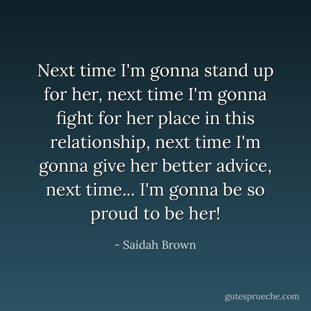 Next time I'm gonna stand up for her, next time I'm gonna fight for her place in this relationship, next time I'm gonna give her better advice, next time... I'm gonna be so proud to be her! - Saidah Brown