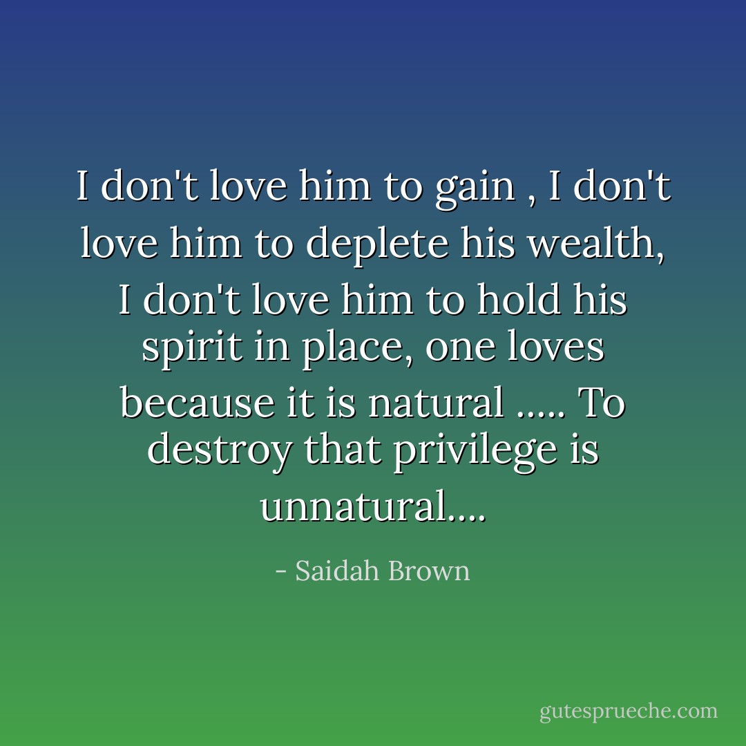 I don't love him to gain , I don't love him to deplete his wealth, I don't love him to hold his spirit in place, one loves because it is natural ..... To destroy that privilege is unnatural.... - Saidah Brown