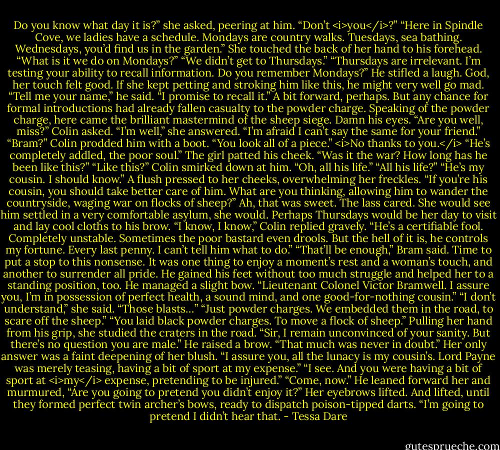 Do you know what day it is?” she asked, peering at him.<br />“Don’t <i>you</i>?”<br />“Here in Spindle Cove, we ladies have a schedule. Mondays are country walks. Tuesdays, sea bathing. Wednesdays, you’d find us in the garden.” She touched the back of her hand to his forehead. “What is it we do on Mondays?”<br />“We didn’t get to Thursdays.”<br />“Thursdays are irrelevant. I’m testing your ability to recall information. Do you remember Mondays?”<br />He stifled a laugh. God, her touch felt good. If she kept petting and stroking him like this, he might very well go mad.<br />“Tell me your name,” he said. “I promise to recall it.” A bit forward, perhaps. But any chance for formal introductions had already fallen casualty to the powder charge.<br />Speaking of the powder charge, here came the brilliant mastermind of the sheep siege. Damn his eyes.<br />“Are you well, miss?” Colin asked.<br />“I’m well,” she answered. “I’m afraid I can’t say the same for your friend.”<br />“Bram?” Colin prodded him with a boot. “You look all of a piece.”<br /><i>No thanks to you.</i><br />“He’s completely addled, the poor soul.” The girl patted his cheek. “Was it the war? How long has he been like this?”<br />“Like this?” Colin smirked down at him. “Oh, all his life.”<br />“All his life?”<br />“He’s my cousin. I should know.”<br />A flush pressed to her cheeks, overwhelming her freckles. “If you’re his cousin, you should take better care of him. What are you thinking, allowing him to wander the countryside, waging war on flocks of sheep?”<br />Ah, that was sweet. The lass cared. She would see him settled in a very comfortable asylum, she would. Perhaps Thursdays would be her day to visit and lay cool cloths to his brow.<br />“I know, I know,” Colin replied gravely. “He’s a certifiable fool. Completely unstable. Sometimes the poor bastard even drools. But the hell of it is, he controls my fortune. Every last penny. I can’t tell him what to do.”<br />“That’ll be enough,” Bram said. Time to put a stop to this nonsense. It was one thing to enjoy a moment’s rest and a woman’s touch, and another to surrender all pride.<br />He gained his feet without too much struggle and helped her to a standing position, too. He managed a slight bow. “Lieutenant Colonel Victor Bramwell. I assure you, I’m in possession of perfect health, a sound mind, and one good-for-nothing cousin.”<br />“I don’t understand,” she said. “Those blasts…”<br />“Just powder charges. We embedded them in the road, to scare off the sheep.”<br />“You laid black powder charges. To move a flock of sheep.” Pulling her hand from his grip, she studied the craters in the road. “Sir, I remain unconvinced of your sanity. But there’s no question you are male.”<br />He raised a brow. “That much was never in doubt.”<br />Her only answer was a faint deepening of her blush.<br />“I assure you, all the lunacy is my cousin’s. Lord Payne was merely teasing, having a bit of sport at my expense.”<br />“I see. And you were having a bit of sport at <i>my</i> expense, pretending to be injured.”<br />“Come, now.” He leaned forward her and murmured, “Are you going to pretend you didn’t enjoy it?”<br />Her eyebrows lifted. And lifted, until they formed perfect twin archer’s bows, ready to dispatch poison-tipped darts. “I’m going to pretend I didn’t hear that. - Tessa Dare