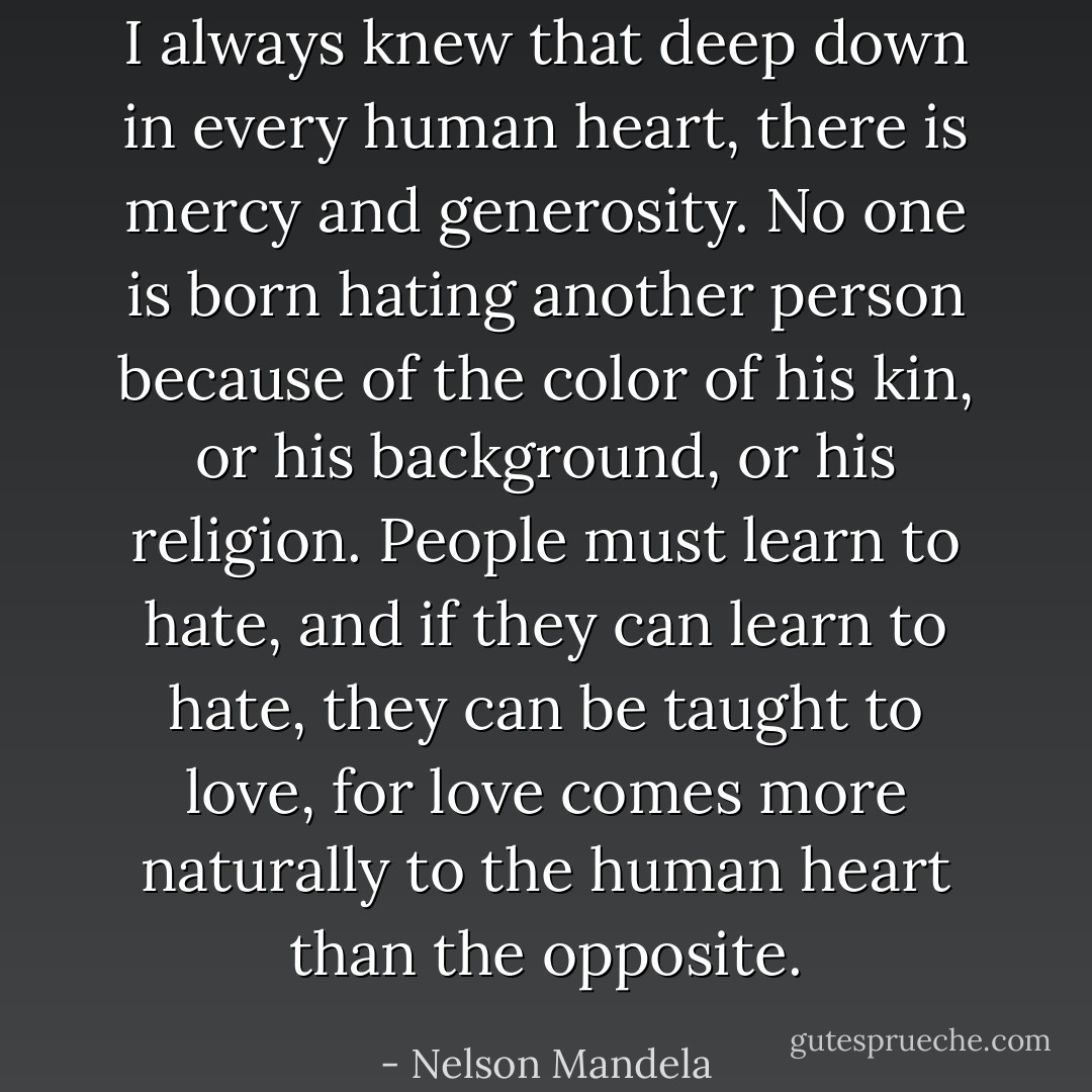 I always knew that deep down in every human heart, there is mercy and generosity. No one is born hating another person because of the color of his kin, or his background, or his religion. People must learn to hate, and if they can learn to hate, they can be taught to love, for love comes more naturally to the human heart than the opposite. - Nelson Mandela