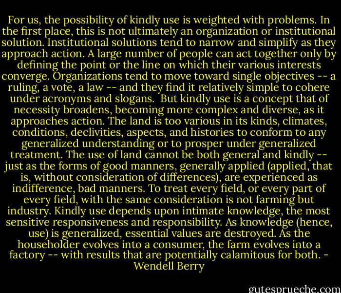 For us, the possibility of kindly use is weighted with problems. In the first place, this is not ultimately an organization or institutional solution. Institutional solutions tend to narrow and simplify as they approach action. A large number of people can act together only by defining the point or the line on which their various interests converge. Organizations tend to move toward single objectives -- a ruling, a vote, a law -- and they find it relatively simple to cohere under acronyms and slogans.<br /><br />But kindly use is a concept that of necessity broadens, becoming more complex and diverse, as it approaches action. The land is too various in its kinds, climates, conditions, declivities, aspects, and histories to conform to any generalized understanding or to prosper under generalized treatment. The use of land cannot be both general and kindly -- just as the forms of good manners, generally applied (applied, that is, without consideration of differences), are experienced as indifference, bad manners. To treat every field, or every part of every field, with the same consideration is not farming but industry. Kindly use depends upon intimate knowledge, the most sensitive responsiveness and responsibility. As knowledge (hence, use) is generalized, essential values are destroyed. As the householder evolves into a consumer, the farm evolves into a factory -- with results that are potentially calamitous for both. - Wendell Berry