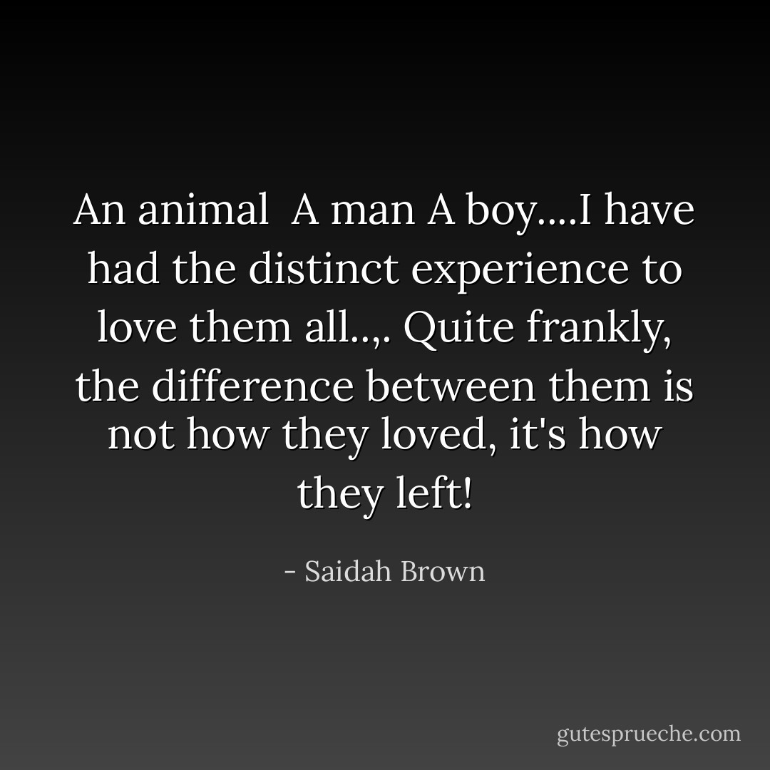 An animal <br />A man<br />A boy....I have had the distinct experience to love them all..,. Quite frankly, the difference between them is not how they loved, it's how they left! - Saidah Brown