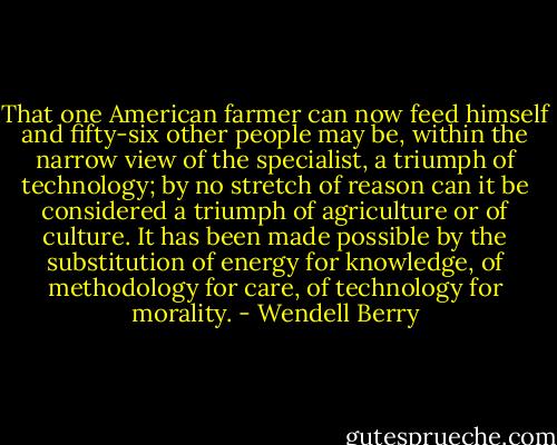 That one American farmer can now feed himself and fifty-six other people may be, within the narrow view of the specialist, a triumph of technology; by no stretch of reason can it be considered a triumph of agriculture or of culture. It has been made possible by the substitution of energy for knowledge, of methodology for care, of technology for morality. - Wendell Berry