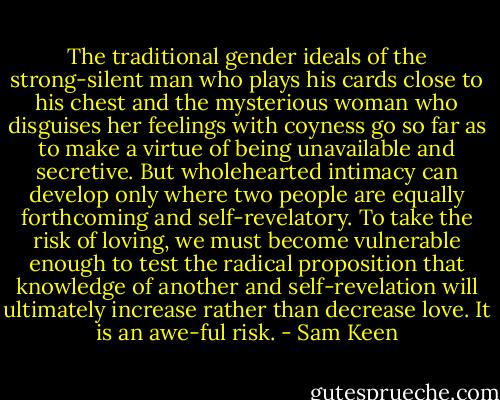 The traditional gender ideals of the strong-silent man who plays his cards close to his chest and the mysterious woman who disguises her feelings with coyness go so far as to make a virtue of being unavailable and secretive. But wholehearted intimacy can develop only where two people are equally forthcoming and self-revelatory. To take the risk of loving, we must become vulnerable enough to test the radical proposition that knowledge of another and self-revelation will ultimately increase rather than decrease love. It is an awe-ful risk. - Sam Keen