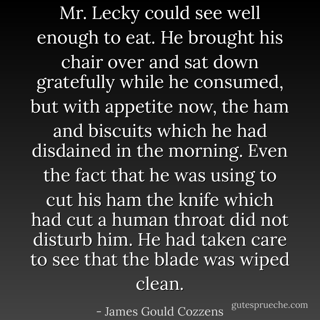 Mr. Lecky could see well enough to eat. He brought his chair over and sat down gratefully while he consumed, but with appetite now, the ham and biscuits which he had disdained in the morning. Even the fact that he was using to cut his ham the knife which had cut a human throat did not disturb him. He had taken care to see that the blade was wiped clean. - James Gould Cozzens