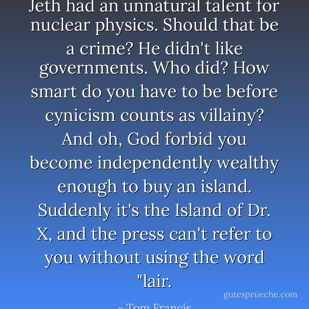 Jeth had an unnatural talent for nuclear physics. Should that be a crime? He didn't like governments. Who did? How smart do you have to be before cynicism counts as villainy? And oh, God forbid you become independently wealthy enough to buy an island. Suddenly it's the Island of Dr. X, and the press can't refer to you without using the word "lair. - Tom Francis