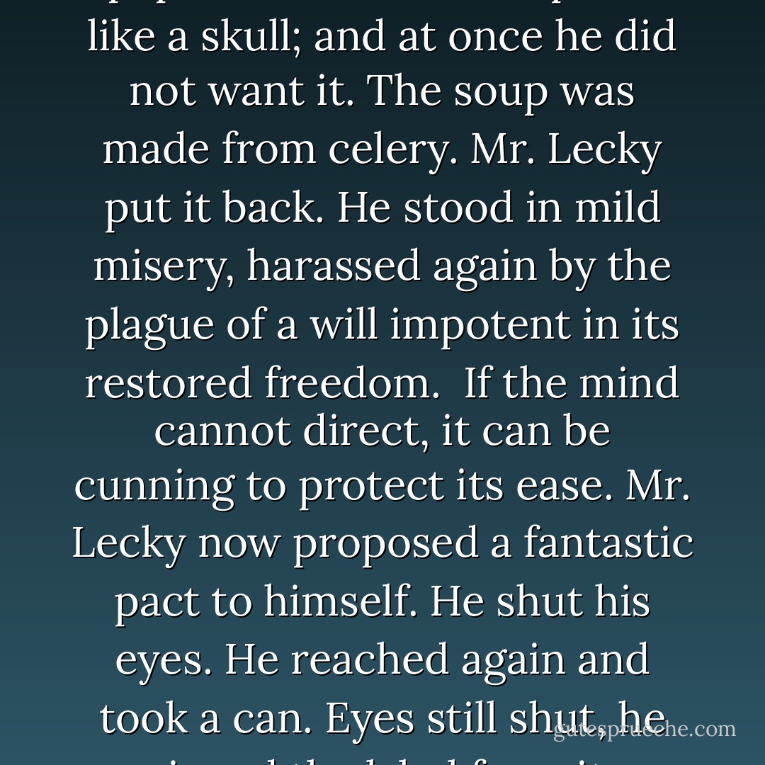 Finally, spurred by the appetite to which he was indifferent, he took any one, read the printing on the parti-colored label of paper. He held the soup can like a skull; and at once he did not want it. The soup was made from celery. Mr. Lecky put it back. He stood in mild misery, harassed again by the plague of a will impotent in its restored freedom.<br /><br />If the mind cannot direct, it can be cunning to protect its ease. Mr. Lecky now proposed a fantastic pact to himself. He shut his eyes. He reached again and took a can. Eyes still shut, he ripped the label from it, crumpled and threw away the paper. Now he could not tell what he had until he opened it. - James Gould Cozzens