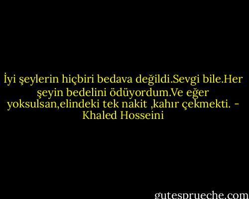İyi şeylerin hiçbiri bedava değildi.Sevgi bile.Her şeyin bedelini ödüyordum.Ve eğer yoksulsan,elindeki tek nakit ,kahır çekmekti. - Khaled Hosseini