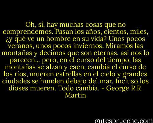 Oh, sí, hay muchas cosas que no comprendemos. Pasan los años, cientos, miles, ¿y qué ve un hombre en su vida? Unos pocos veranos, unos pocos inviernos. Miramos las montañas y decimos que son eternas, así nos lo parecen... pero, en el curso del tiempo, las montañas se alzan y caen, cambia el curso de los ríos, mueren estrellas en el cielo y grandes ciudades se hunden debajo del mar. Incluso los dioses mueren. Todo cambia. - George R.R. Martin