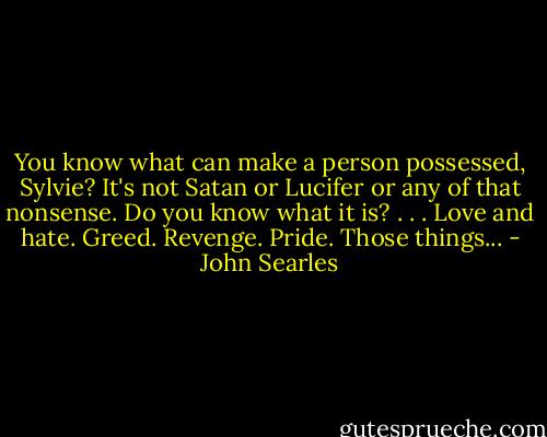 You know what can make a person possessed, Sylvie? It's not Satan or Lucifer or any of that nonsense. Do you know what it is? . . . Love and hate. Greed. Revenge. Pride. Those things... - John Searles