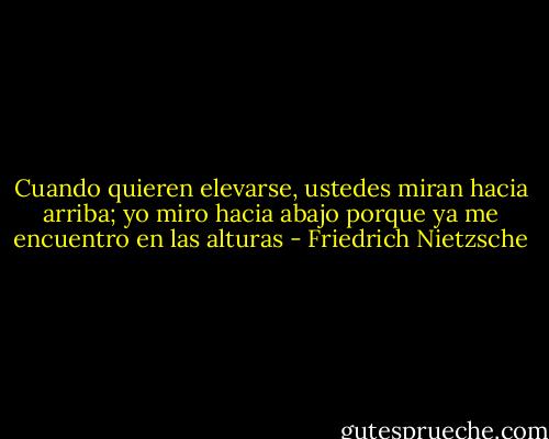 Cuando quieren elevarse, ustedes miran hacia arriba; yo miro hacia abajo porque ya me encuentro en las alturas - Friedrich Nietzsche