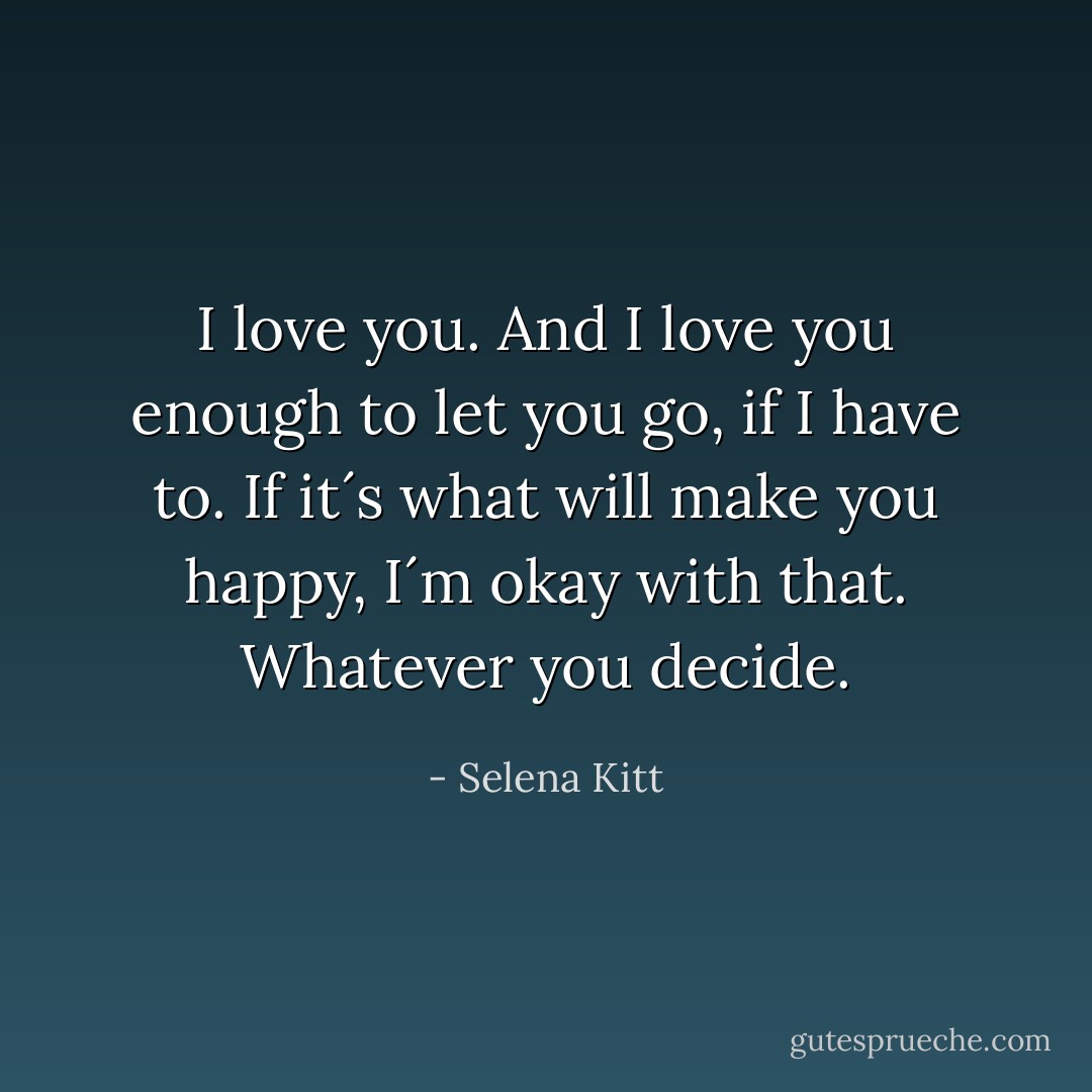 I love you. And I love you enough to let you go, if I have to. If it´s what will make you happy, I´m okay with that. Whatever you decide. - Selena Kitt