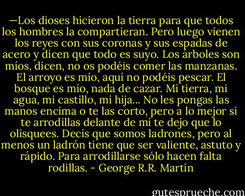 —Los dioses hicieron la tierra para que todos los hombres la compartieran. Pero luego vienen los reyes con sus coronas y sus espadas de acero y dicen que todo es suyo. Los árboles son míos, dicen, no os podéis comer las manzanas. El arroyo es mío, aquí no podéis pescar. El bosque es mío, nada de cazar. Mi tierra, mi agua, mi castillo, mi hija... No les pongas las manos encima o te las corto, pero a lo mejor si te arrodillas delante de mí te dejo que lo olisquees. Decís que somos ladrones, pero al menos un ladrón tiene que ser valiente, astuto y rápido. Para arrodillarse sólo hacen falta rodillas. - George R.R. Martin