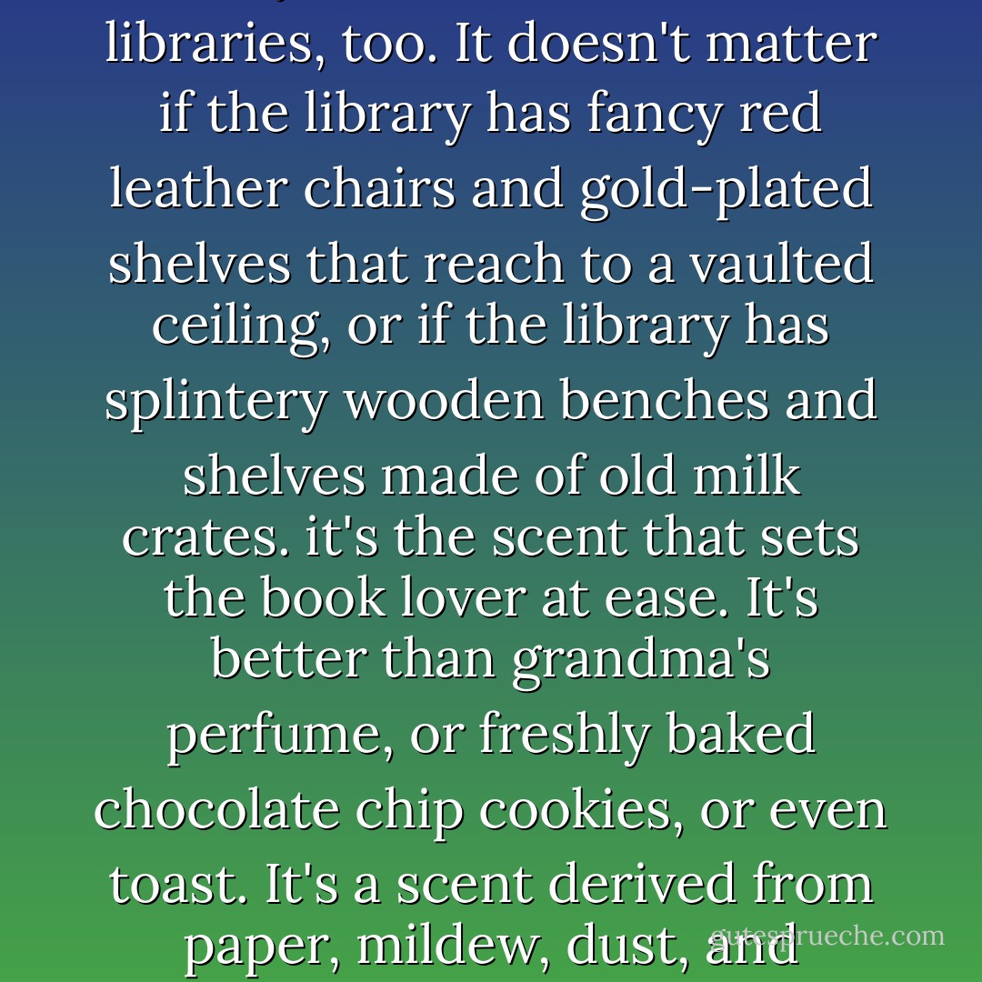 Anyone who loves books the way Homer does, loves libraries, too. It doesn't matter if the library has fancy red leather chairs and gold-plated shelves that reach to a vaulted ceiling, or if the library has splintery wooden benches and shelves made of old milk crates. it's the scent that sets the book lover at ease. It's better than grandma's perfume, or freshly baked chocolate chip cookies, or even toast. It's a scent derived from paper, mildew, dust, and human endeavors. - Suzanne Selfors