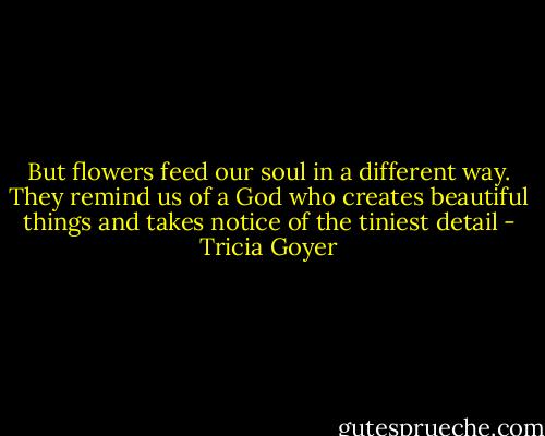 But flowers feed our soul in a different way. They remind us of a God who creates beautiful things and takes notice of the tiniest detail - Tricia Goyer