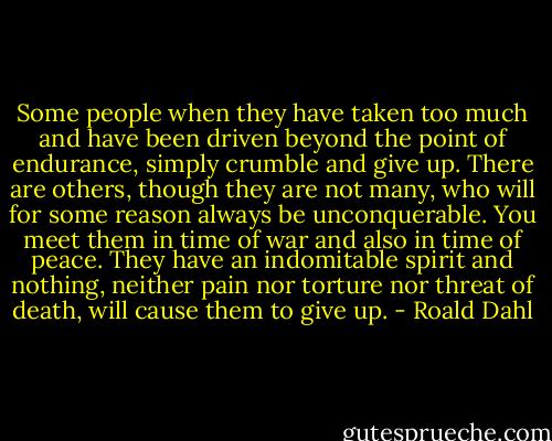 Some people when they have taken too much and have been driven beyond the point of endurance, simply crumble and give up. There are others, though they are not many, who will for some reason always be unconquerable. You meet them in time of war and also in time of peace. They have an indomitable spirit and nothing, neither pain nor torture nor threat of death, will cause them to give up. - Roald Dahl