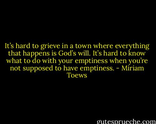 It’s hard to grieve in a town where everything that happens is God’s will. It’s hard to know what to do with your emptiness when you’re not supposed to have emptiness. - Miriam Toews