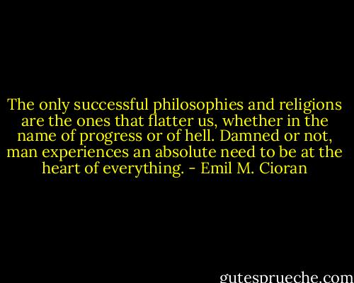 The only successful philosophies and religions are the ones that flatter us, whether in the name of progress or of hell. Damned or not, man experiences an absolute need to be at the heart of everything. - Emil M. Cioran