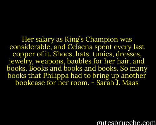 Her salary as King’s Champion was considerable, and Celaena spent<br />every last copper of it. Shoes, hats, tunics, dresses, jewelry, weapons,<br />baubles for her hair, and books. Books and books and books. So many<br />books that Philippa had to bring up another bookcase for her room. - Sarah J. Maas