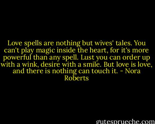 Love spells are nothing but wives' tales. You can't play magic inside the heart, for it's more powerful than any spell. Lust you can order up with a wink, desire with a smile. But love is love, and there is nothing can touch it. - Nora Roberts