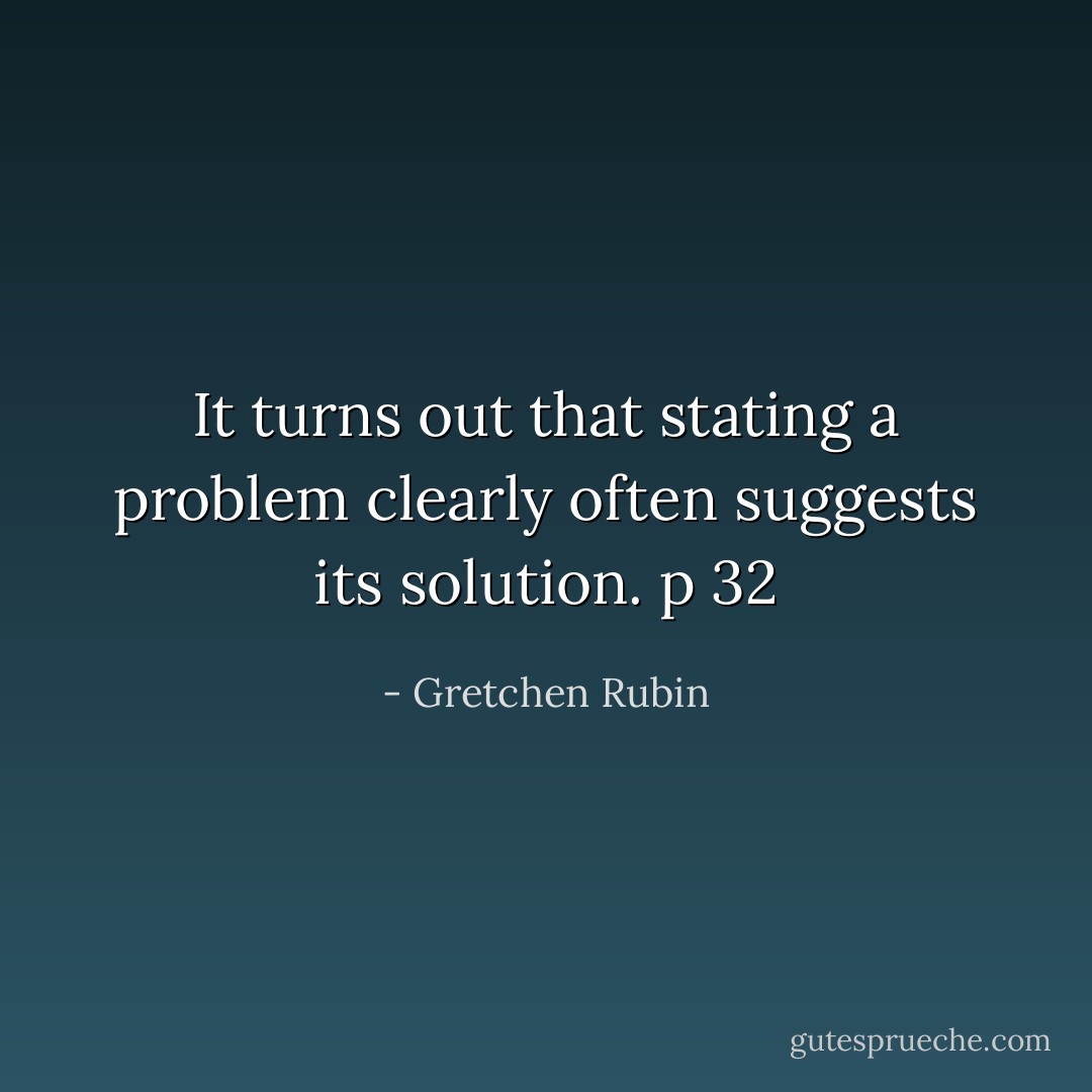 It turns out that stating a problem clearly often suggests its solution.<br />p 32 - Gretchen Rubin