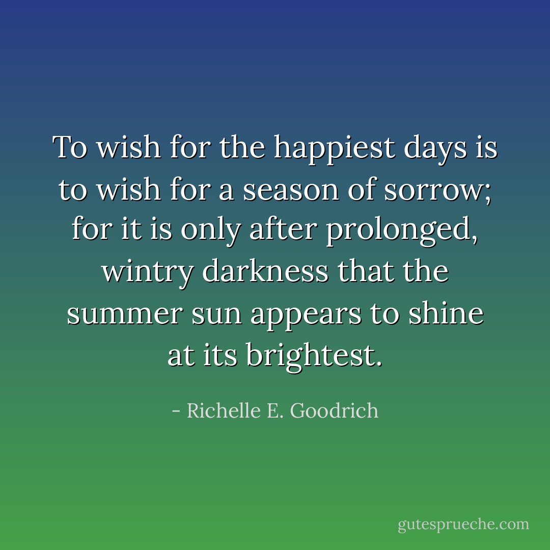To wish for the happiest days is to wish for a season of sorrow; for it is only after prolonged, wintry darkness that the summer sun appears to shine at its brightest. - Richelle E. Goodrich