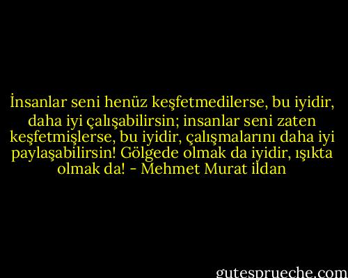 İnsanlar seni henüz keşfetmedilerse, bu iyidir, daha iyi çalışabilirsin; insanlar seni zaten keşfetmişlerse, bu iyidir, çalışmalarını daha iyi paylaşabilirsin! Gölgede olmak da iyidir, ışıkta olmak da! - Mehmet Murat ildan