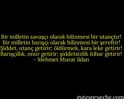 Bir milletin savaşçı olarak bilinmesi bir utançtır! Bir milletin barışçı olarak bilinmesi bir şereftir! Şiddet, utanç getirir; öldürmek, kara leke getirir! Barışçıllık, onur getirir; şiddetsizlik itibar getirir! - Mehmet Murat ildan