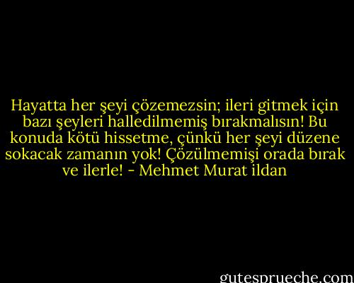 Hayatta her şeyi çözemezsin; ileri gitmek için bazı şeyleri halledilmemiş bırakmalısın! Bu konuda kötü hissetme, çünkü her şeyi düzene sokacak zamanın yok! Çözülmemişi orada bırak ve ilerle! - Mehmet Murat ildan