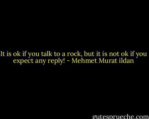 It is ok if you talk to a rock, but it is not ok if you expect any reply! - Mehmet Murat ildan