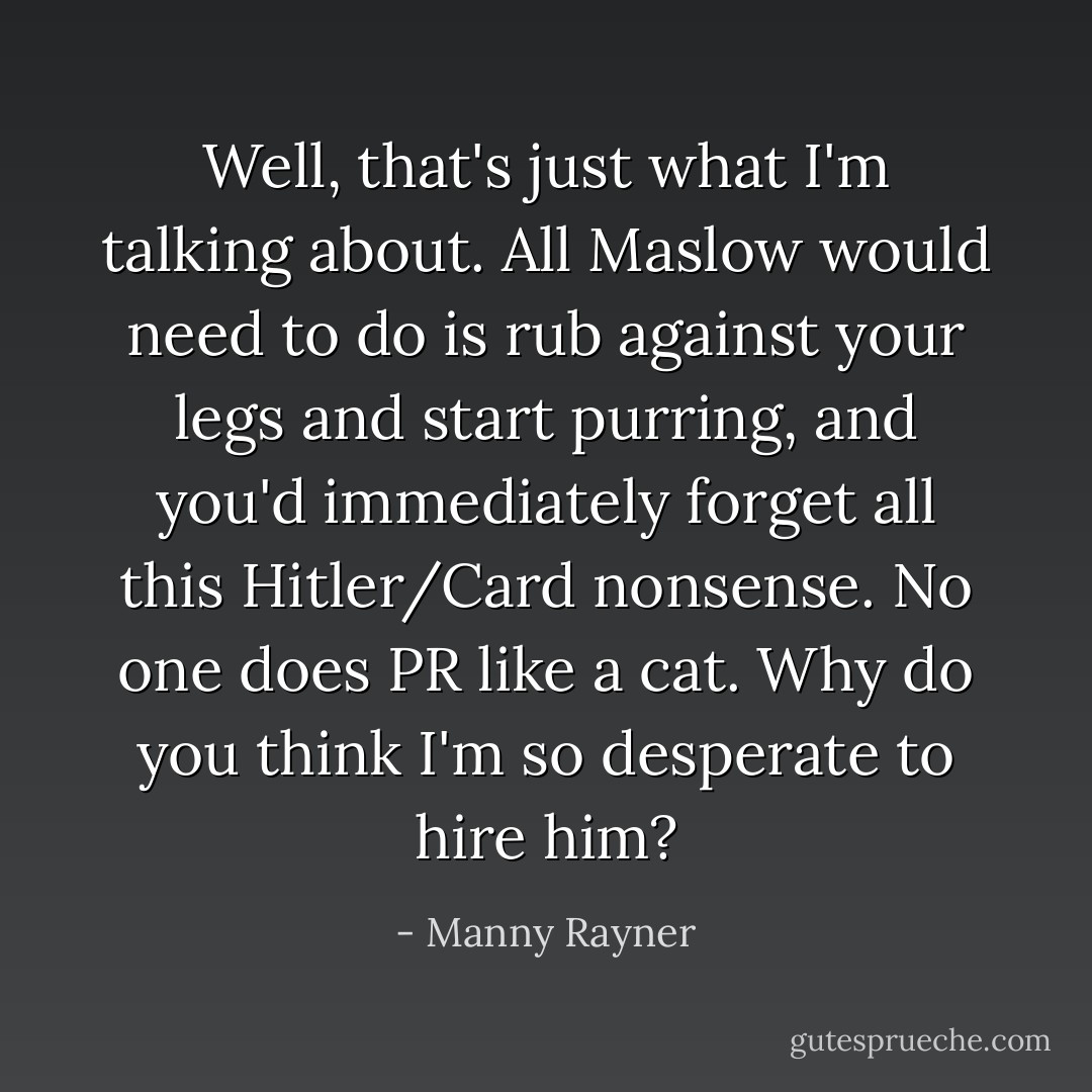 Well, that's just what I'm talking about. All Maslow would need to do is rub against your legs and start purring, and you'd immediately forget all this Hitler/Card nonsense. No one does PR like a cat. Why do you think I'm so desperate to hire him? - Manny Rayner
