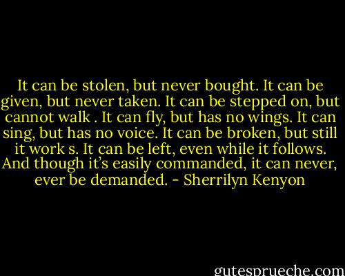 It can be stolen, but never bought.<br />It can be given, but never taken.<br />It can be stepped on, but cannot walk .<br />It can fly, but has no wings.<br />It can sing, but has no voice.<br />It can be broken, but still it work s.<br />It can be left, even while it follows.<br />And though it’s easily commanded, it can never, ever be demanded. - Sherrilyn Kenyon