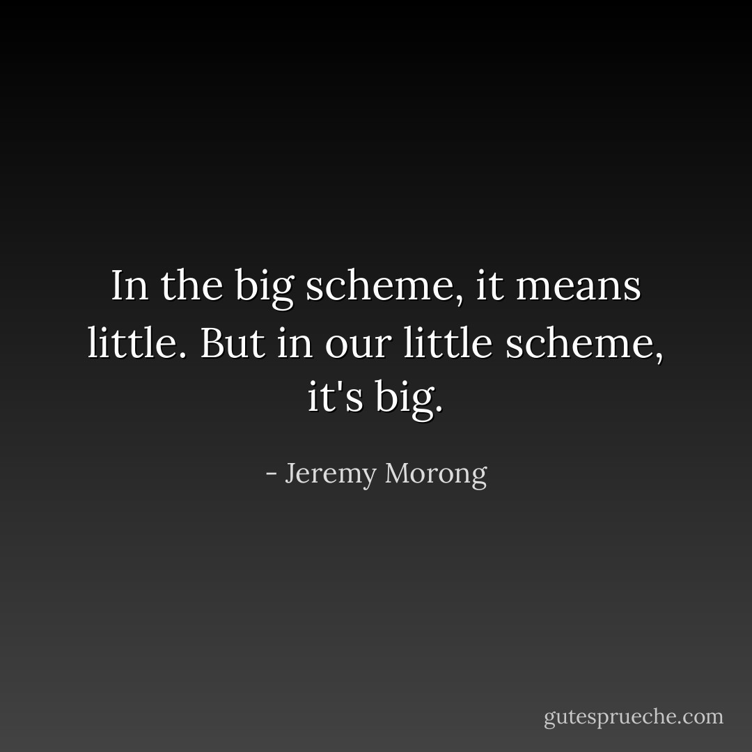 In the big scheme, it means little. But in our little scheme, it's big. - Jeremy Morong