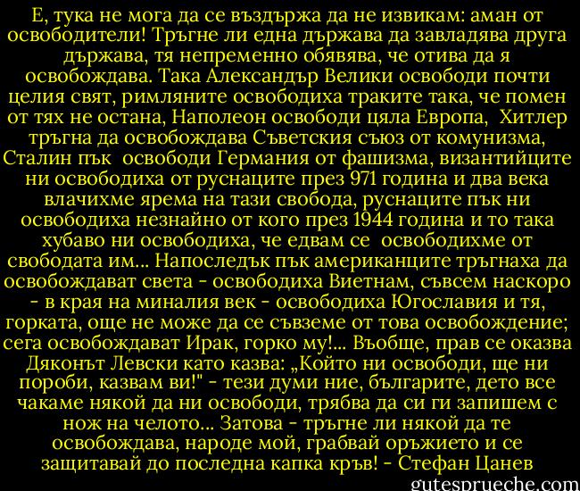 Е, тука не мога да се въздържа да не извикам: аман от освободители!<br />Тръгне ли една държава да завладява друга държава, тя непременно<br />обявява, че отива да я освобождава. Така Александър Велики освободи почти целия свят, римляните освободиха траките така, че помен от тях не остана, Наполеон освободи цяла Европа,<br /> Хитлер тръгна да освобождава Съветския съюз от комунизма, Сталин пък<br /> освободи Германия от фашизма, византийците ни освободиха от руснаците през 971 година и два века влачихме ярема на тази свобода, руснаците пък ни освободиха незнайно от<br />кого през 1944 година и то така хубаво ни освободиха, че едвам се<br /> освободихме от свободата им... Напоследък пък американците тръгнаха да освобождават света - освободиха<br />Виетнам, съвсем наскоро - в края на миналия век - освободиха Югославия и<br />тя, горката, още не може да се съвземе от това освобождение; сега<br />освобождават Ирак, горко му!...<br />Въобще, прав се оказва Дяконът Левски като казва: „Който ни освободи, ще<br />ни пороби, казвам ви!" - тези думи ние, българите, дето все чакаме някой<br />да ни освободи, трябва да си ги запишем с нож на челото...<br />Затова - тръгне ли някой да те освобождава, народе мой, грабвай оръжието<br />и се защитавай до последна капка кръв! - Стефан Цанев