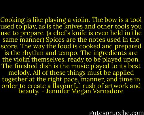 Cooking is like playing a violin. The bow is a tool used to play, as is the knives and other tools you use to prepare. (a chef's knife is even held in the same manner) Spices are the notes used in the score. The way the food is cooked and prepared is the rhythm and tempo. The ingredients are the violin themselves, ready to be played upon. The finished dish is the music played to its best melody. All of these things must be applied together at the right pace, manner, and time in order to create a flavourful rush of artwork and beauty. - Jennifer Megan Varnadore
