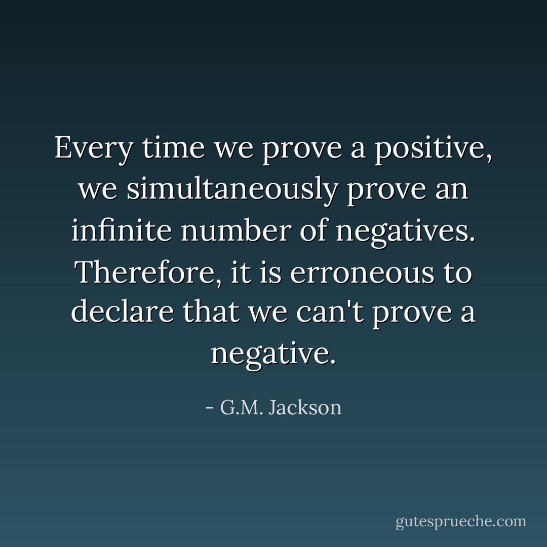 Every time we prove a positive, we simultaneously prove an infinite number of negatives. Therefore, it is erroneous to declare that we can't prove a negative. - G.M. Jackson