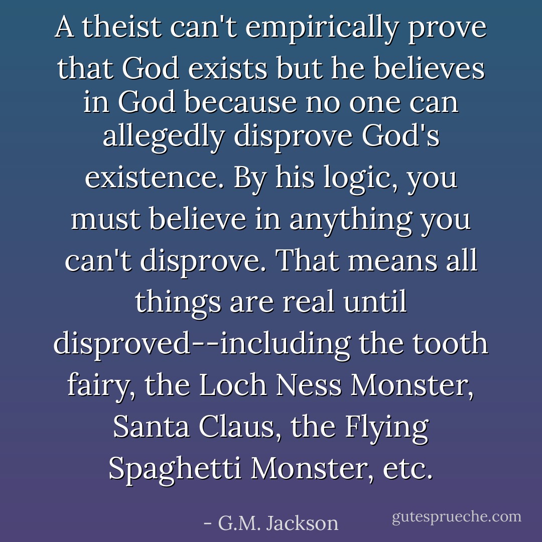 A theist can't empirically prove that God exists but he believes in God because no one can allegedly disprove God's existence. By his logic, you must believe in anything you can't disprove. That means all things are real until disproved--including the tooth fairy, the Loch Ness Monster, Santa Claus, the Flying Spaghetti Monster, etc. - G.M. Jackson