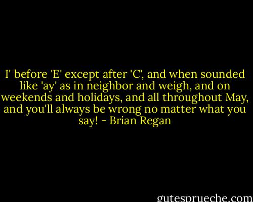 I' before 'E' except after 'C', and when sounded like 'ay' as in neighbor and weigh, and on weekends and holidays, and all throughout May, and you'll always be wrong no matter what you say! - Brian Regan