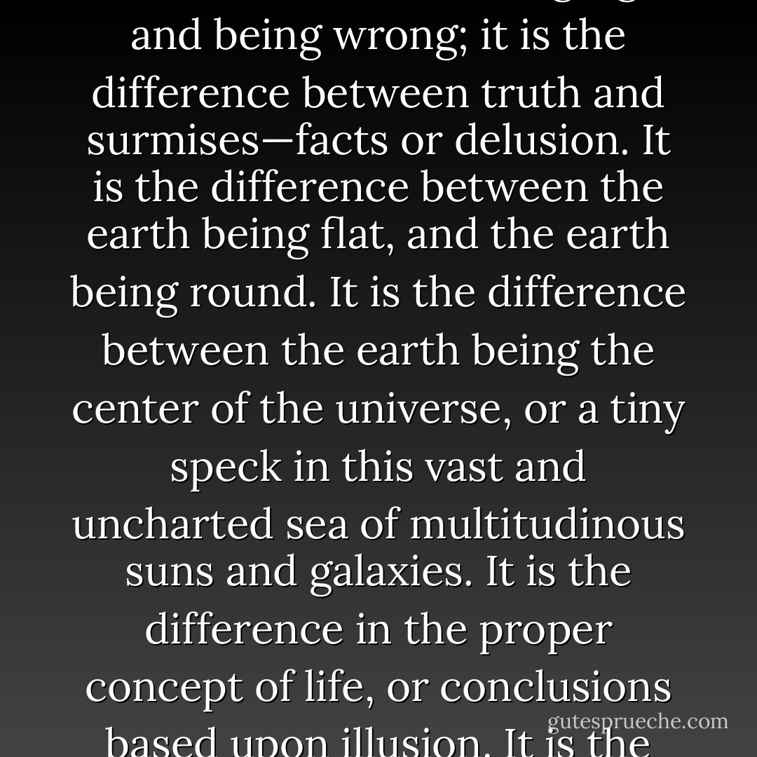 Many ask what difference does it make whether man believes in a God or not.<br />It makes a big difference.<br />It makes all the difference in the world.<br />It is the difference between being right and being wrong; it is the difference between truth and surmises—facts or delusion.<br />It is the difference between the earth being flat, and the earth being round.<br />It is the difference between the earth being the center of the universe, or a tiny speck in this vast and uncharted sea of multitudinous suns and galaxies.<br />It is the difference in the proper concept of life, or conclusions based upon illusion.<br />It is the difference between verified knowledge and the faith of religion.<br />It is a question of Progress or the Dark Ages. - Joseph Lewis