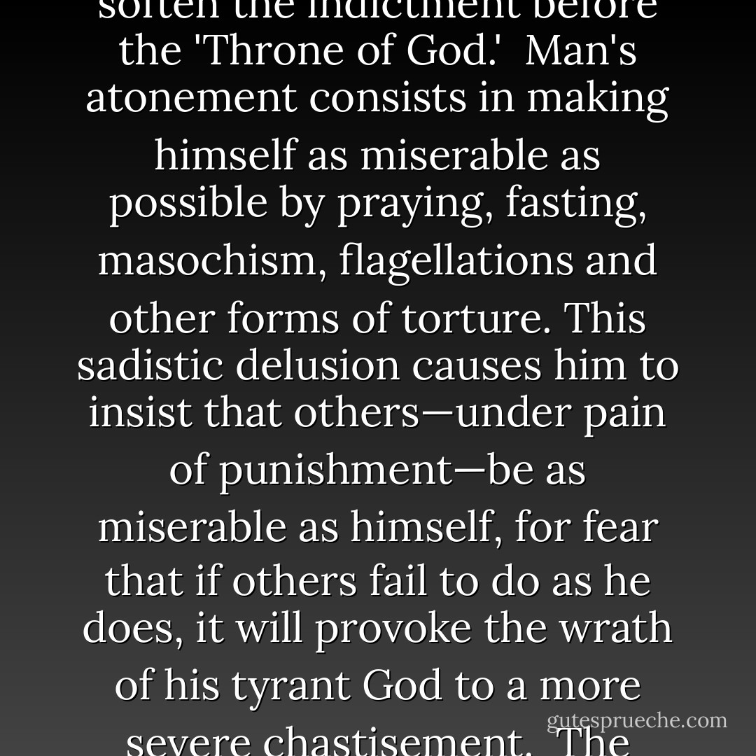 It is inconceivable that any form of intelligence would waste so much time and effort to make such an inferior piece of life—with all the 'ills that flesh is heir to,' and with all the misery and suffering that is so essential a part of living.<br /><br />If man is a 'fallen angel,' by the commission of a 'sin,' then disease and sorrow are part of God's inscrutable plan as a penalty imposed upon him for his 'disobedience,' and man's entire life is devoted to the expiation of that sin so as to soften the indictment before the 'Throne of God.'<br /><br />Man's atonement consists in making himself as miserable as possible by praying, fasting, masochism, flagellations and other forms of torture. This sadistic delusion causes him to insist that others—under pain of punishment—be as miserable as himself, for fear that if others fail to do as he does, it will provoke the wrath of his tyrant God to a more severe chastisement.<br /><br />The inevitable result is that Man devotes his life, not to the essentials of living and the making of a happy home, but to the building of temples and churches where he can 'lift his voice to God' in a frenzy of fanaticism, and eventually he becomes a victim of hysteria.<br /><br />His time and energy are wasted to cleanse his 'soul,' which he does not possess, and to save himself from a future punishment in hell which exists only in his imagination. - Joseph Lewis