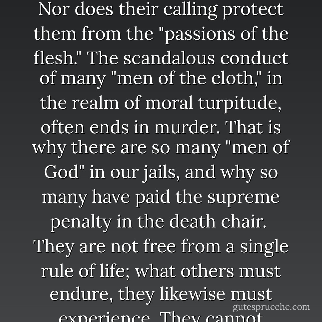 If priests—of all clans—were free of disease and immune to death, then there might be some basis for the claim of the religionists. But these "men of God" are victims of the natural course of life, "even as you and I." They enjoy no exemptions. They suffer the same ills; they feel the same sensations; they are subject to the same passions of the body, the same frailties of the mind, are victims of circumstances and misfortune, and they meet inevitable death just as every other person. They commit the same kind of crimes as other mortals, and especially, because of their "calling," many are notoriously involved in the embezzlement of church funds. Nor does their calling protect them from the "passions of the flesh." The scandalous conduct of many "men of the cloth," in the realm of moral turpitude, often ends in murder. That is why there are so many "men of God" in our jails, and why so many have paid the supreme penalty in the death chair.<br /><br />They are not free from a single rule of life; what others must endure, they likewise must experience. They cannot protect themselves from the forces of nature, and the laws of life, any more than you can. What they can do, you can do, too. Their claims of being "anointed" and "vicars of God" on earth are false and hypocritical.<br /><br />If they cannot fulfill their promises while you are alive, how can they accomplish them when you are dead? If they are impotent Here, where they could demonstrate their powers, how ridiculous are their promises to accomplish them in the "Hereafter," the mythical abode which exists only in their dishonest or deluded imagination? - Joseph Lewis