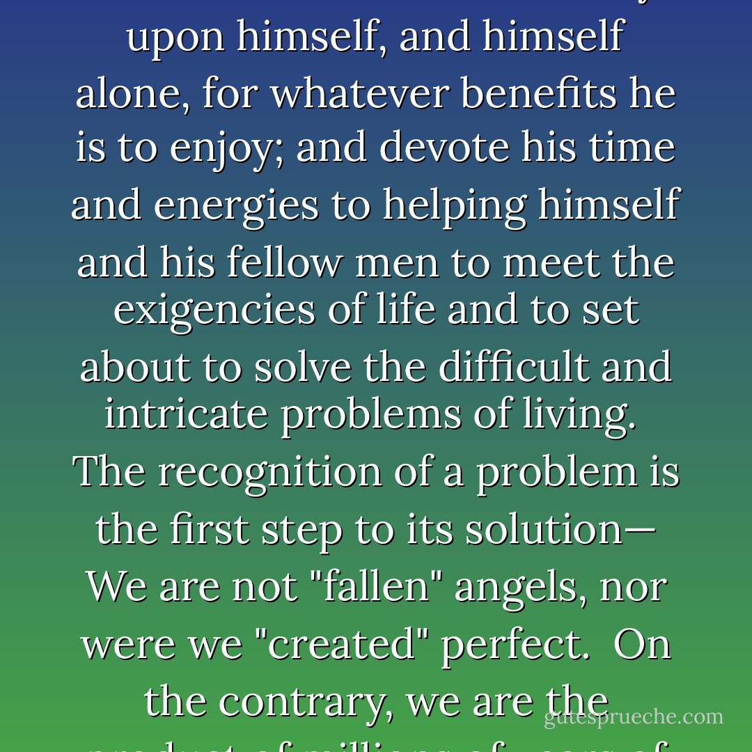 When man comes to the realization that he is not the "favorite" of God; that he was not specially created, that the universe was not made for his benefit, and that he is subject to the same laws of nature as all other forms of life, then, and not until then, will he understand that he must rely upon himself, and himself alone, for whatever benefits he is to enjoy; and devote his time and energies to helping himself and his fellow men to meet the exigencies of life and to set about to solve the difficult and intricate problems of living.<br /><br />The recognition of a problem is the first step to its solution— We are not "fallen" angels, nor were we "created" perfect.<br /><br />On the contrary, we are the product of millions of years of an unpurposed evolution. We are the descendants and inheritors of all the defects of our primitive ancestry—the evolution of the myriad forms of life from the infinitesimal to the mammoth—from the worm to the dinosaur. - Joseph Lewis