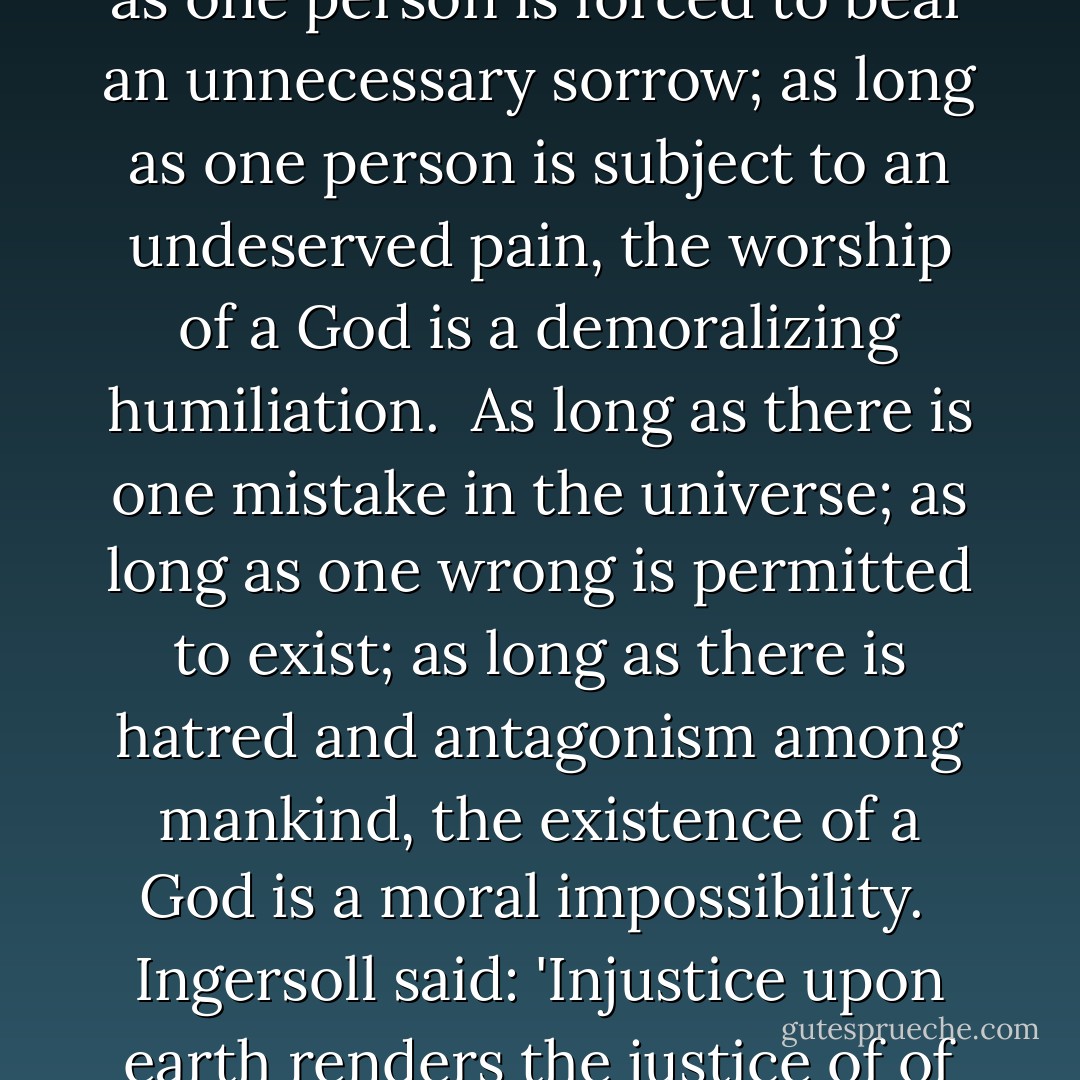 As long as there is one person suffering an injustice; as long as one person is forced to bear an unnecessary sorrow; as long as one person is subject to an undeserved pain, the worship of a God is a demoralizing humiliation.<br /><br />As long as there is one mistake in the universe; as long as one wrong is permitted to exist; as long as there is hatred and antagonism among mankind, the existence of a God is a moral impossibility.<br /><br /><a href="https://www.goodreads.com/author/show/156323.Ingersoll" title="Ingersoll" rel="nofollow noopener">Ingersoll</a> said: 'Injustice upon earth renders the justice of of heaven impossible. - Joseph Lewis