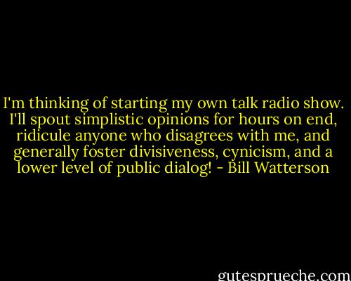 I'm thinking of starting my own talk radio show. I'll spout simplistic opinions for hours on end, ridicule anyone who disagrees with me, and generally foster divisiveness, cynicism, and a lower level of public dialog! - Bill Watterson