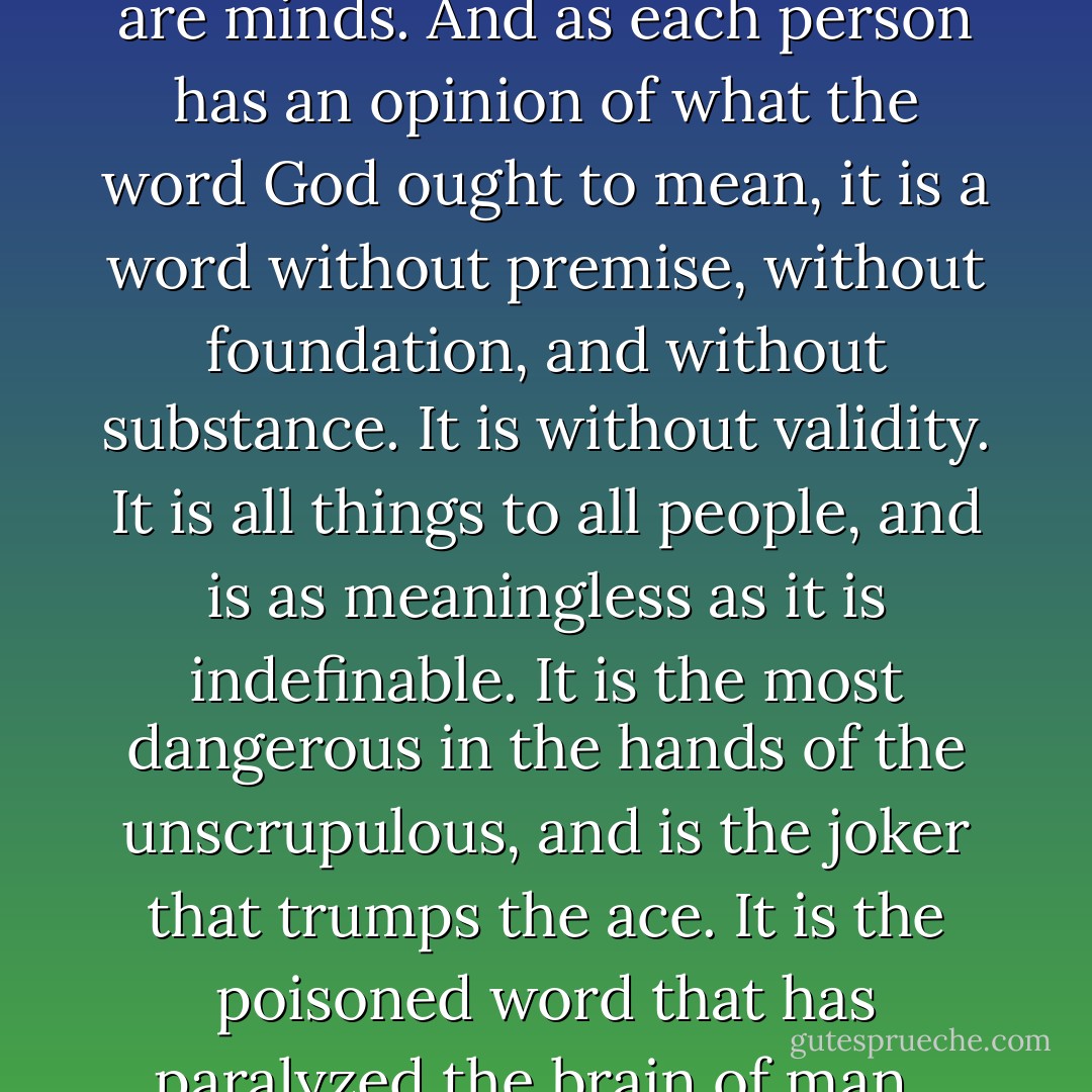 Man's inhumanity to man will continue as long as man loves God more than he loves his fellow man. The love of God means wasted love. 'For God and Country' means a divided allegiance—a 50 per cent patriot.<br /><br />The most abused word in the language of man is the word 'God.' The reason for this is that it is subject to so much abuse. There is no other word in the human language that is as meaningless and incapable of explanation as is the word 'God.' It is the beginning and end of nothing. It is the Alpha and Omega of Ignorance.<br /><br />It has as many meanings as there are minds. And as each person has an opinion of what the word God ought to mean, it is a word without premise, without foundation, and without substance. It is without validity. It is all things to all people, and is as meaningless as it is indefinable. It is the most dangerous in the hands of the unscrupulous, and is the joker that trumps the ace. It is the poisoned word that has paralyzed the brain of man.<br /><br />'The fear of the Lord' is not the beginning of wisdom; on the contrary, it has made man a groveling slave; it has made raving lunatics of those who have attempted to interpret what God 'is' and what is supposed to be our 'duty' to God. It has made man prostitute the most precious things of life—it has made him sacrifice wife, and child, and home.<br /><br />'In the name of God' means in the name of nothing—it has caused man to be a wastrel with the precious elixir of life, because there is no God. - Joseph Lewis