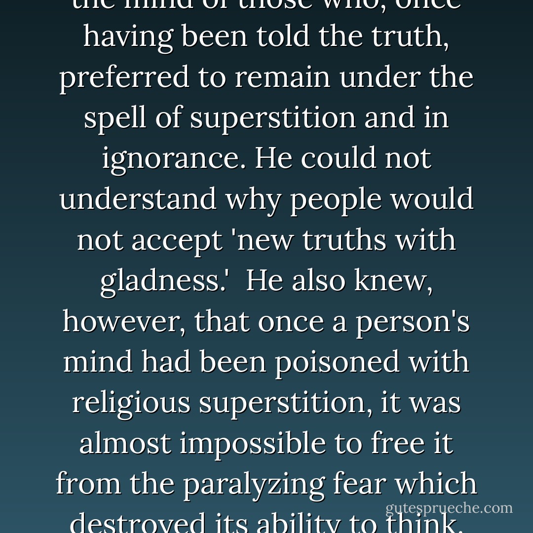 <a href="https://www.goodreads.com/author/show/156323.Ingersoll" title="Ingersoll" rel="nofollow noopener">Ingersoll</a> could not understand the mind of those who, once having been told the truth, preferred to remain under the spell of superstition and in ignorance. He could not understand why people would not accept 'new truths with gladness.'<br /><br />He also knew, however, that once a person's mind had been poisoned with religious superstition, it was almost impossible to free it from the paralyzing fear which destroyed its ability to think. - Joseph Lewis